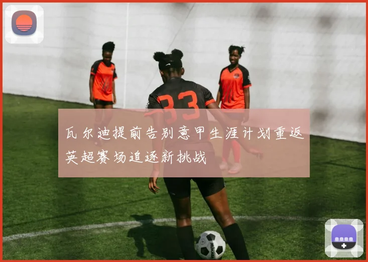 瓦尔迪提前告别意甲生涯计划重返英超赛场追逐新挑战