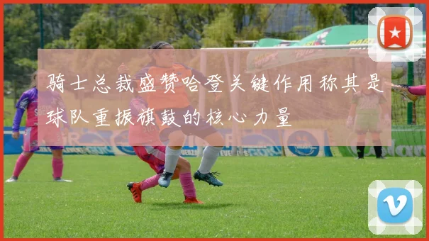 骑士总裁盛赞哈登关键作用称其是球队重振旗鼓的核心力量