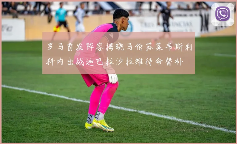 罗马首发阵容揭晓马伦苏莱韦斯利科内出战迪巴拉沙拉维待命替补