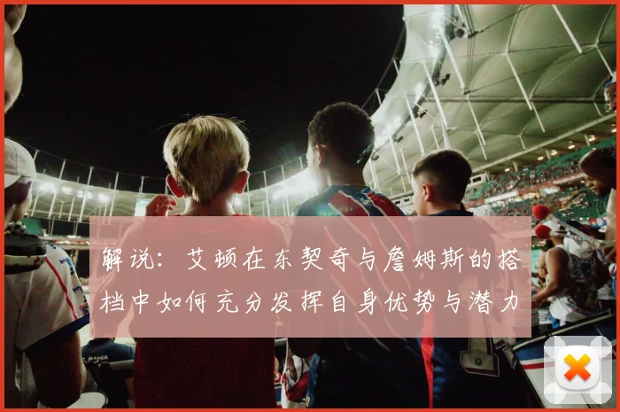 解说：艾顿在东契奇与詹姆斯的搭档中如何充分发挥自身优势与潜力