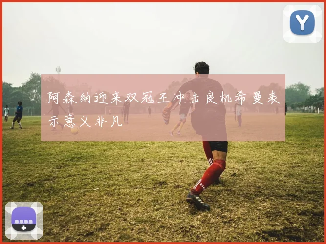 阿森纳迎来双冠王冲击良机希曼表示意义非凡