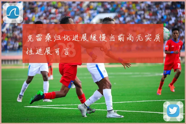 克雷桑归化进展缓慢当前尚无实质性进展可言
