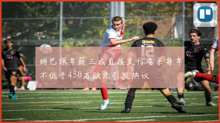姆巴佩年薪三成直接支付母亲每年不低于450万欧元引发热议