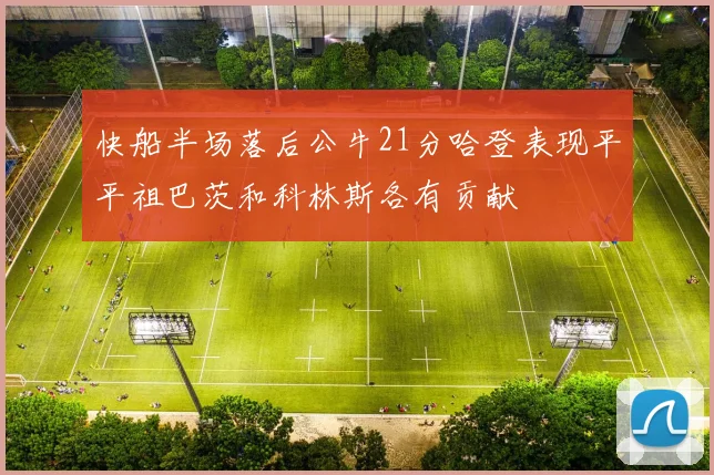 快船半场落后公牛21分哈登表现平平祖巴茨和科林斯各有贡献