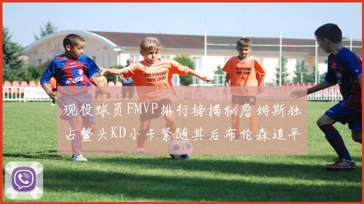 现役球员FMVP排行榜揭秘詹姆斯独占鳌头KD小卡紧随其后布伦森追平库里约基奇等