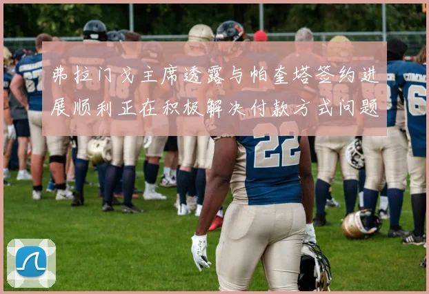弗拉门戈主席透露与帕奎塔签约进展顺利正在积极解决付款方式问题