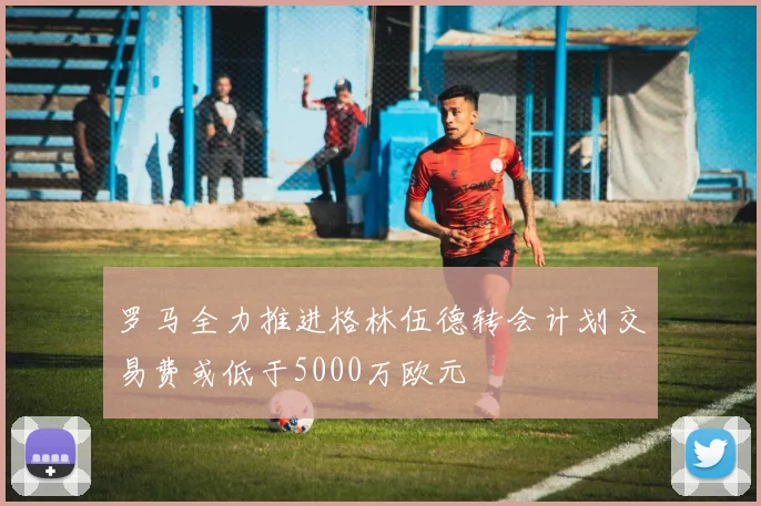罗马全力推进格林伍德转会计划交易费或低于5000万欧元