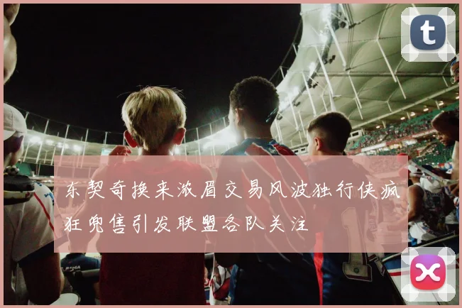 东契奇换来浓眉交易风波独行侠疯狂兜售引发联盟各队关注
