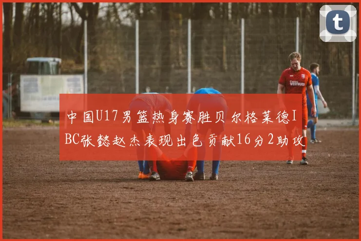 中国U17男篮热身赛胜贝尔格莱德IBC张懿赵杰表现出色贡献16分2助攻2抢断